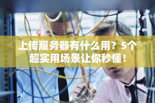 上传服务器有什么用？5个超实用场景让你秒懂！