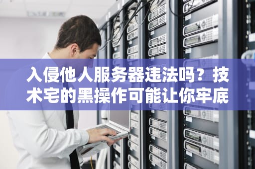 入侵他人服务器违法吗？技术宅的黑操作可能让你牢底坐穿！