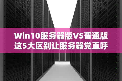 Win10服务器版VS普通版这5大区别让服务器党直呼内行！