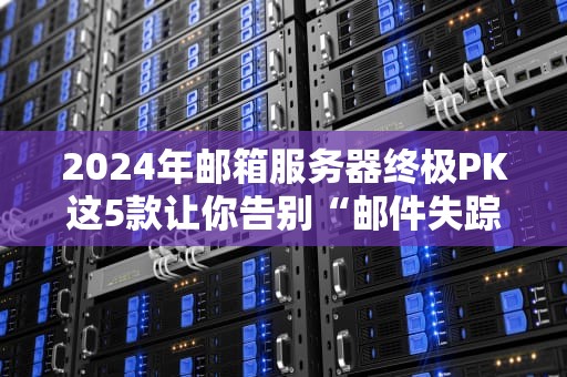 2024年邮箱服务器终极PK这5款让你告别“邮件失踪案”！