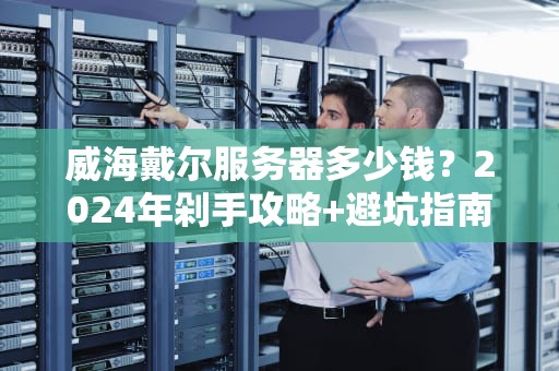 威海戴尔服务器多少钱？2024年剁手攻略+避坑指南（附真实报价）