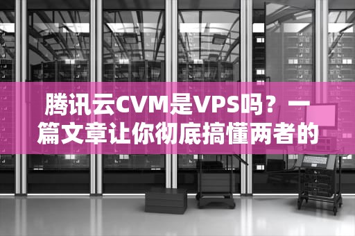 腾讯云CVM是VPS吗？一篇文章让你彻底搞懂两者的区别！