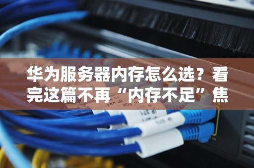 华为服务器内存怎么选？看完这篇不再“内存不足”焦虑！