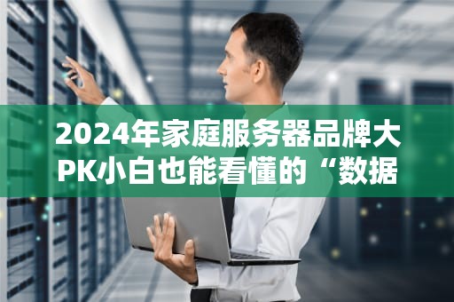 2024年家庭服务器品牌大PK小白也能看懂的“数据豪宅”选购指南！