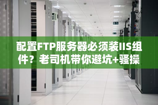 配置FTP服务器必须装IIS组件？老司机带你避坑+骚操作！