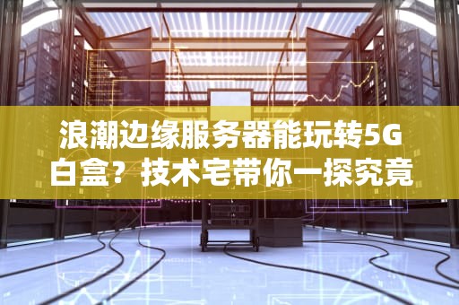 浪潮边缘服务器能玩转5G白盒？技术宅带你一探究竟！
