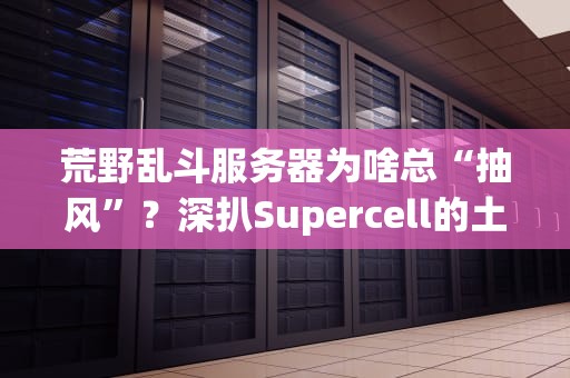 荒野乱斗服务器为啥总“抽风”？深扒Supercell的土豆服务器之谜！