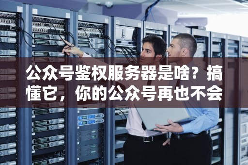 公众号鉴权服务器是啥？搞懂它，你的公众号再也不会“裸奔”啦！