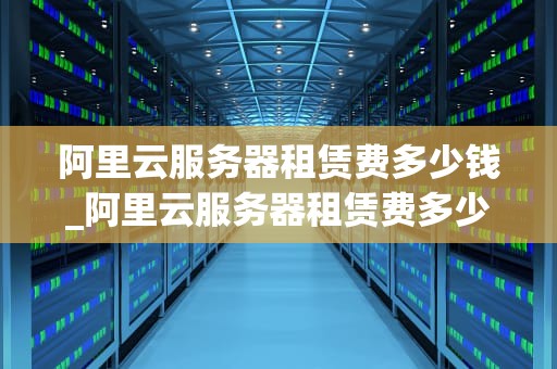阿里云服务器租赁费多少钱_阿里云服务器租赁费多少钱啊_阿里云服务器租赁费用详解