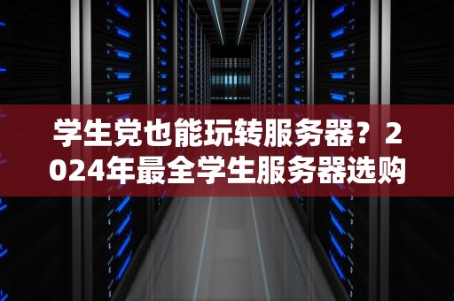 学生党也能玩转服务器？2024年最全学生服务器选购指南（附薅羊毛攻略）