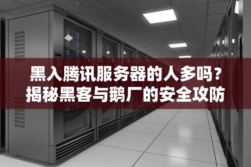 黑入腾讯服务器的人多吗？揭秘黑客与鹅厂的安全攻防战！