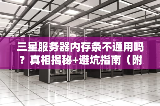 三星服务器内存条不通用吗？真相揭秘+避坑指南（附实测数据）