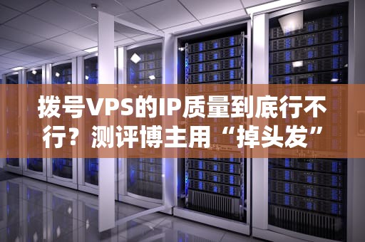拨号VPS的IP质量到底行不行？测评博主用“掉头发”经验告诉你真相！