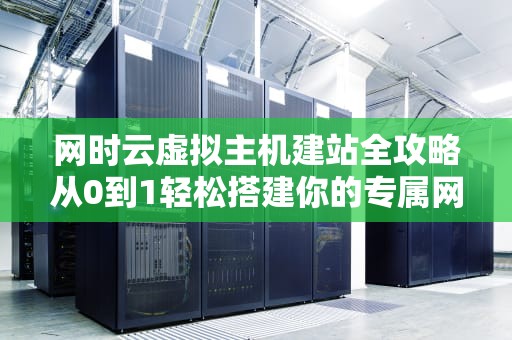 网时云虚拟主机建站全攻略从0到1轻松搭建你的专属网站！