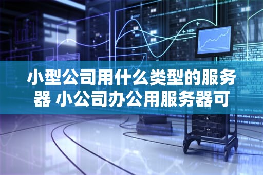 小型公司用什么类型的服务器 小公司办公用服务器可以吗