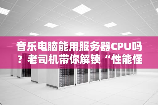 音乐电脑能用服务器CPU吗？老司机带你解锁“性能怪兽”的正确姿势！