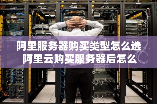 阿里服务器购买类型怎么选 阿里云购买服务器后怎么操作