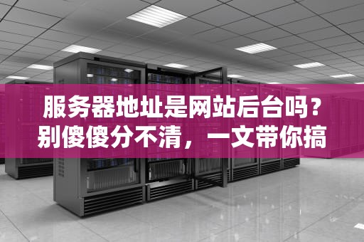 服务器地址是网站后台吗？别傻傻分不清，一文带你搞懂！
