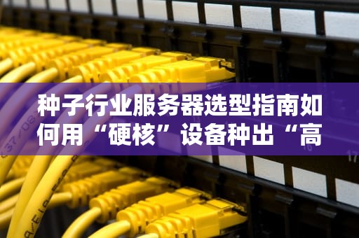 种子行业服务器选型指南如何用“硬核”设备种出“高产”数据？