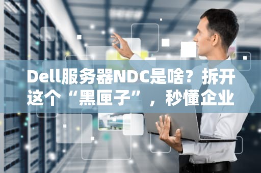 Dell服务器NDC是啥？拆开这个“黑匣子”，秒懂企业级硬核操作！