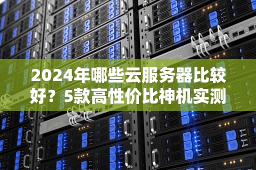 2024年哪些云服务器比较好？5款高性价比神机实测，小白闭眼入！