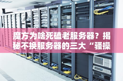 魔方为啥死磕老服务器？揭秘不换服务器的三大“骚操作”