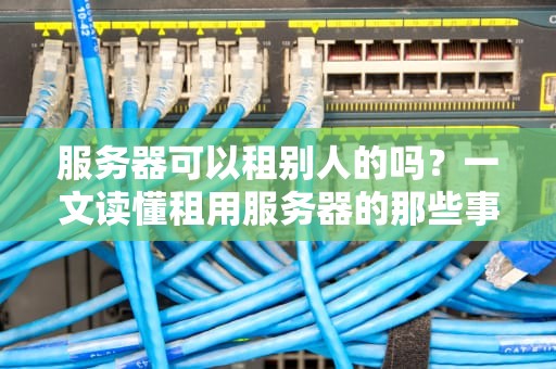 服务器可以租别人的吗？一文读懂租用服务器的那些事儿！