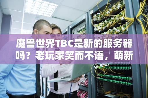魔兽世界TBC是新的服务器吗？老玩家笑而不语，萌新速来补课！