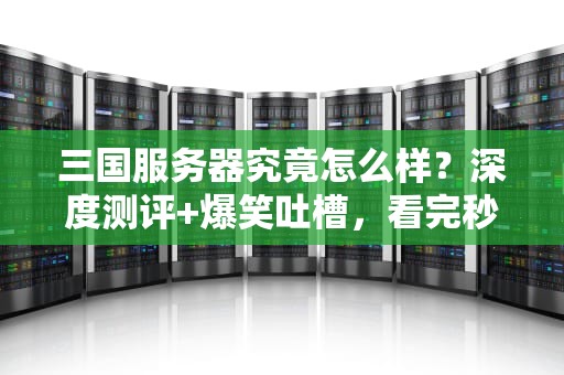 三国服务器究竟怎么样？深度测评+爆笑吐槽，看完秒懂！