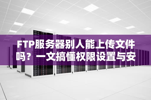 FTP服务器别人能上传文件吗？一文搞懂权限设置与安全防护！