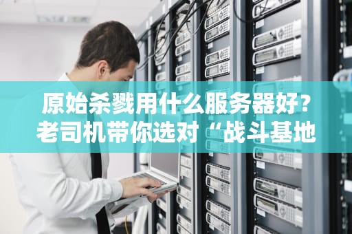 原始杀戮用什么服务器好？老司机带你选对“战斗基地”！