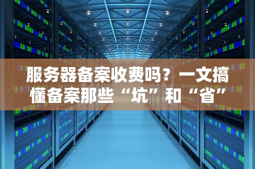 服务器备案收费吗？一文搞懂备案那些“坑”和“省”