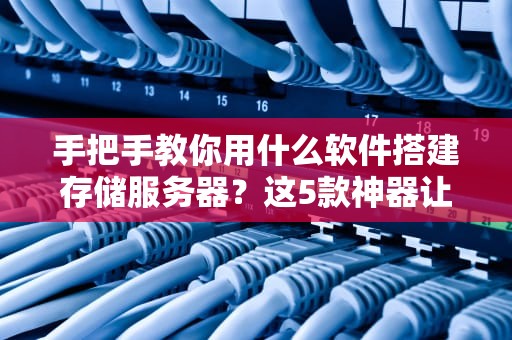 手把手教你用什么软件搭建存储服务器？这5款神器让你秒变数据管家！