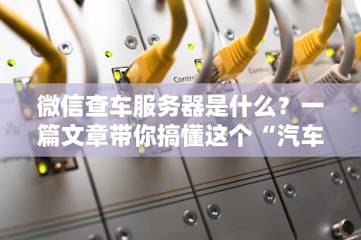 微信查车服务器是什么？一篇文章带你搞懂这个“汽车管家”的黑科技！