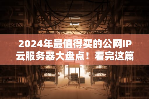 2024年最值得买的公网IP云服务器大盘点！看完这篇不再当冤种小白