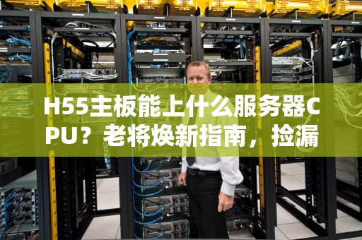 H55主板能上什么服务器CPU？老将焕新指南，捡漏必看！