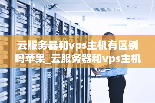 云服务器和vps主机有区别吗苹果_云服务器和vps主机有区别吗苹果版_云服务器与VPS主机的区别