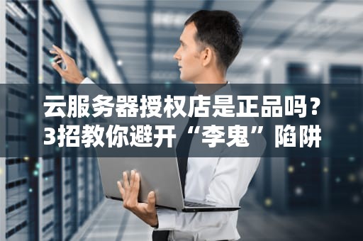 云服务器授权店是正品吗？3招教你避开“李鬼”陷阱，老板直呼内行！