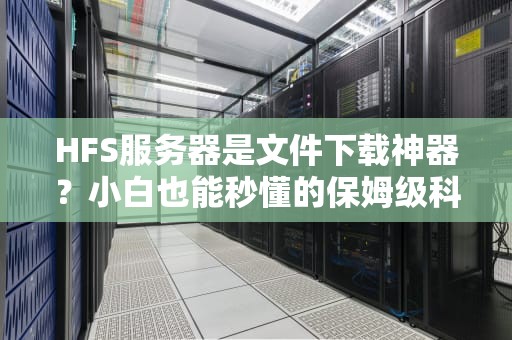HFS服务器是文件下载神器？小白也能秒懂的保姆级科普！