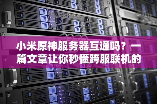 小米原神服务器互通吗？一篇文章让你秒懂跨服联机的真相！