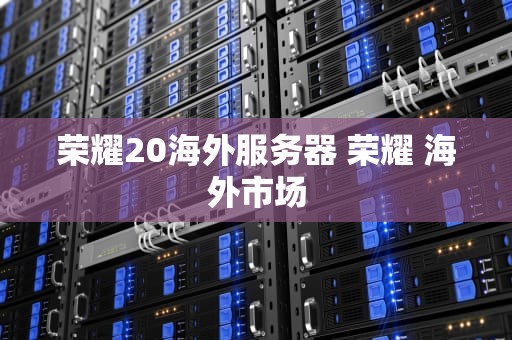荣耀20海外服务器 荣耀 海外市场