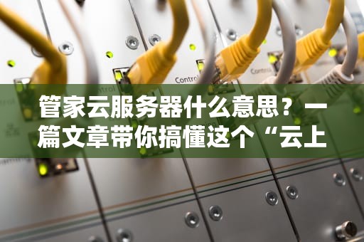 管家云服务器什么意思？一篇文章带你搞懂这个“云上大管家”！