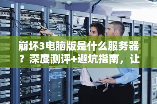 崩坏3电脑版是什么服务器？深度测评+避坑指南，让你丝滑开肝！