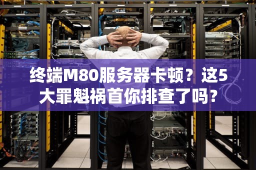 终端M80服务器卡顿？这5大罪魁祸首你排查了吗？