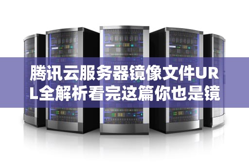 腾讯云服务器镜像文件URL全解析看完这篇你也是镜像大师！
