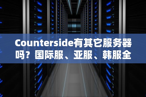 Counterside有其它服务器吗？国际服、亚服、韩服全解析，选对服务器延迟低到飞起！