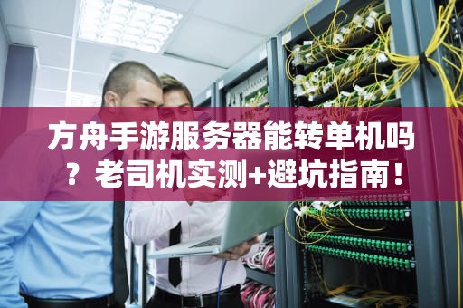 方舟手游服务器能转单机吗？老司机实测+避坑指南！