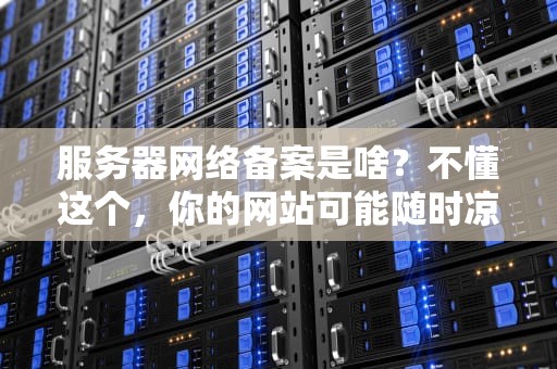 服务器网络备案是啥？不懂这个，你的网站可能随时凉凉！