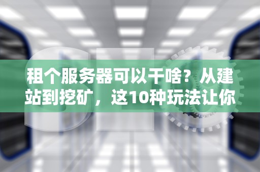 租个服务器可以干啥？从建站到挖矿，这10种玩法让你直呼真香！