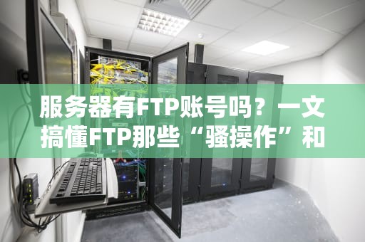 服务器有FTP账号吗？一文搞懂FTP那些“骚操作”和隐藏坑！